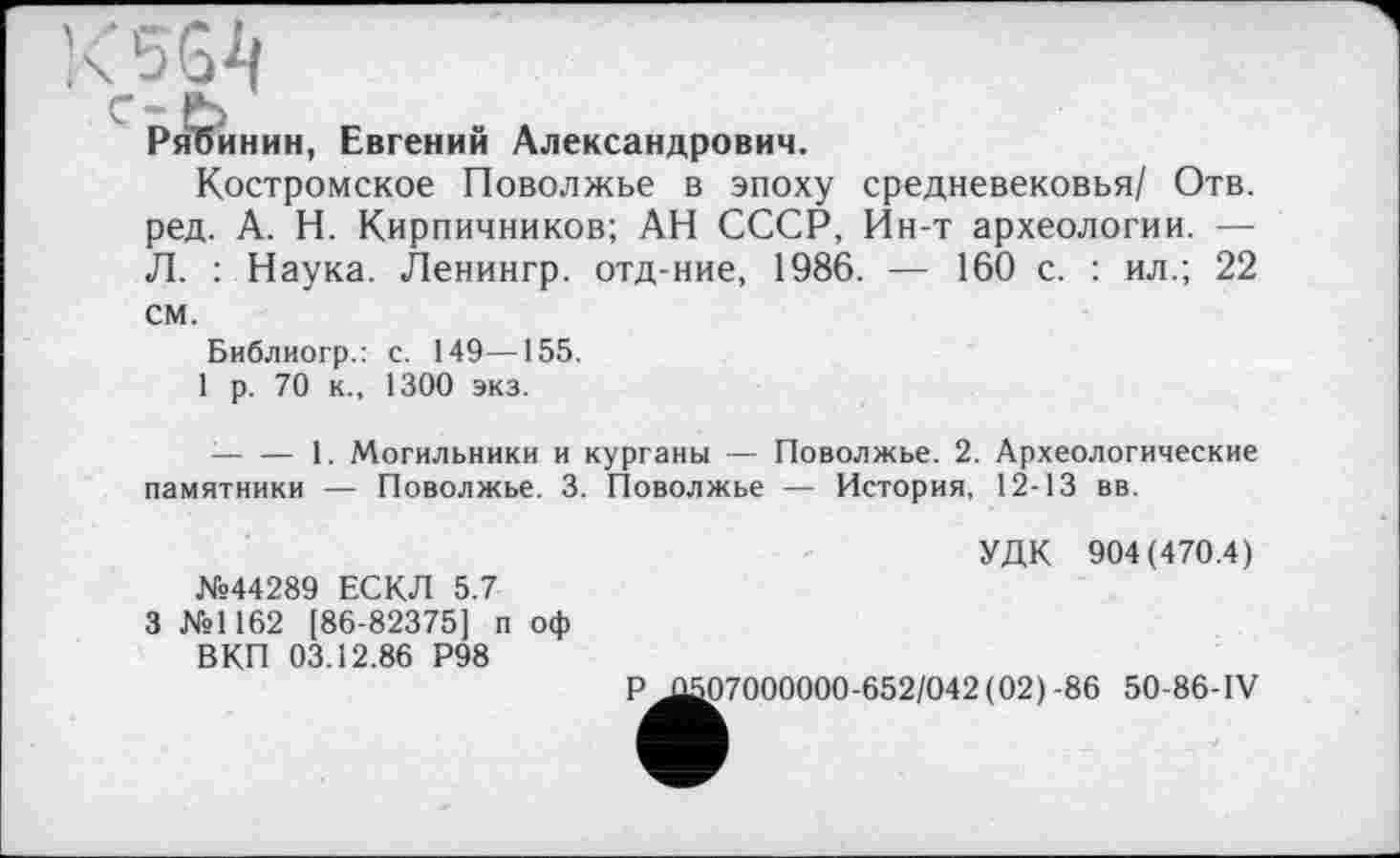 ﻿i<5G4
C- ö
Рябинин, Евгений Александрович.
Костромское Поволжье в эпоху средневековья/ Отв. ред. А. Н. Кирпичников; АН СССР, Ин-т археологии. — Л. : Наука. Ленингр. отд-ние, 1986. — 160 с. : ил.; 22 см.
Библиогр.: с. 149—155.
1 р. 70 к., 1300 экз.
■---1. Могильники и курганы — Поволжье. 2. Археологические
памятники — Поволжье. 3. Поволжье — История, 12-13 вв.
№44289 ЕСКЛ 5.7
3 №1162 [86-82375] п оф ВКП 03.12.86 Р98
УДК 904(470.4)
Р .£507000000-652/042(02) -86 50-86-1V